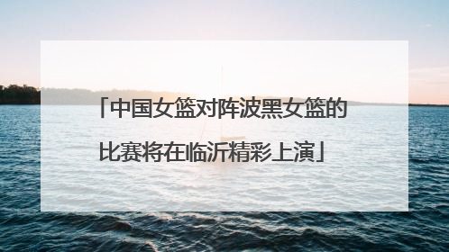 中国女篮对阵波黑女篮的比赛将在临沂精彩上演