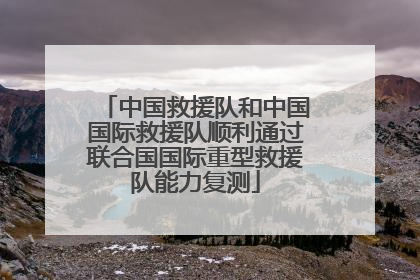 中国救援队和中国国际救援队顺利通过联合国国际重型救援队能力复测