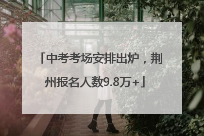中考考场安排出炉，荆州报名人数9.8万+