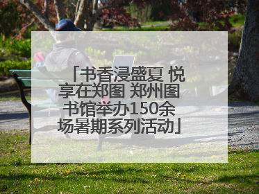 书香浸盛夏 悦享在郑图 郑州图书馆举办150余场暑期系列活动