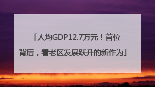 人均GDP12.7万元！首位背后，看老区发展跃升的新作为