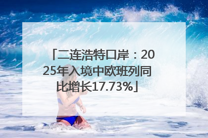 二连浩特口岸：2025年入境中欧班列同比增长17.73%
