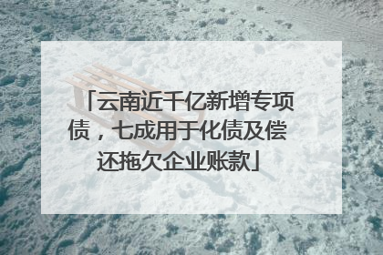 云南近千亿新增专项债，七成用于化债及偿还拖欠企业账款