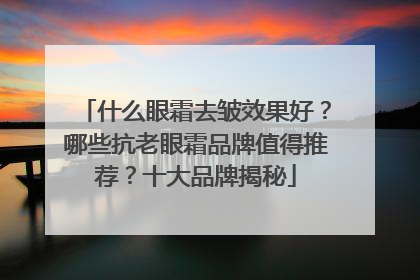 什么眼霜去皱效果好？哪些抗老眼霜品牌值得推荐？十大品牌揭秘