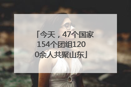 今天，47个国家154个团组1200余人共聚山东