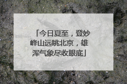 今日夏至，登妙峰山远眺北京，雄浑气象尽收眼底