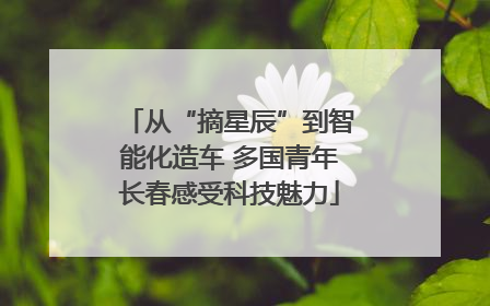 从“摘星辰”到智能化造车 多国青年长春感受科技魅力