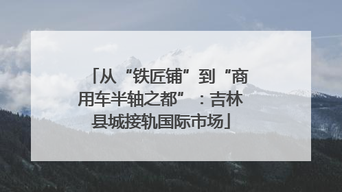 从“铁匠铺”到“商用车半轴之都”：吉林县城接轨国际市场
