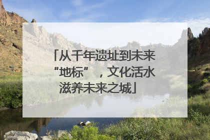 从千年遗址到未来“地标”，文化活水滋养未来之城