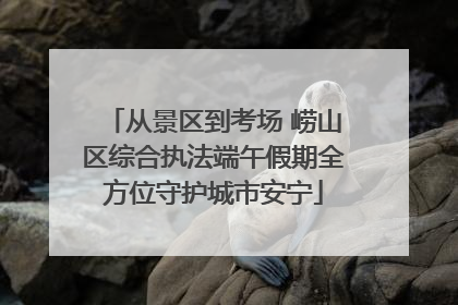 从景区到考场 崂山区综合执法端午假期全方位守护城市安宁