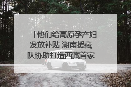 他们给高原孕产妇发放补贴 湖南援藏队协助打造西藏首家高原产儿协同中心