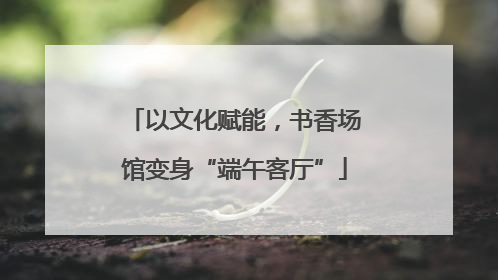 以文化赋能，书香场馆变身“端午客厅”