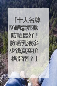 十大名牌防晒霜哪款防晒最好！防晒乳液多少钱真实价格指南？