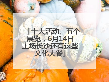 十大活动、五个展览，6月14日主场长沙还有这些文化大餐