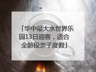 华中最大水世界乐园13日迎客，适合全龄段亲子度假