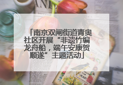南京双闸街道青奥社区开展“非遗竹编龙舟船，端午安康贺顺遂”主题活动