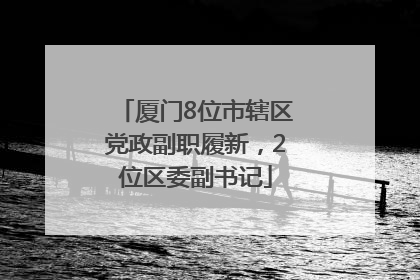 厦门8位市辖区党政副职履新，2位区委副书记