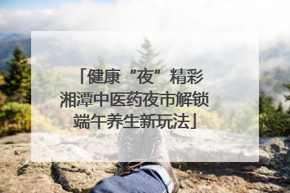 健康“夜”精彩 湘潭中医药夜市解锁端午养生新玩法