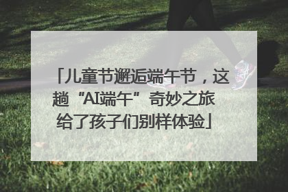 儿童节邂逅端午节，这趟“AI端午”奇妙之旅给了孩子们别样体验
