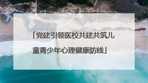 党建引领医校共建共筑儿童青少年心理健康防线