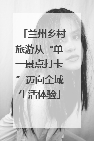 兰州乡村旅游从“单一景点打卡”迈向全域生活体验