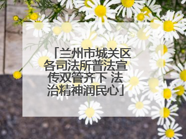 兰州市城关区各司法所普法宣传双管齐下 法治精神润民心