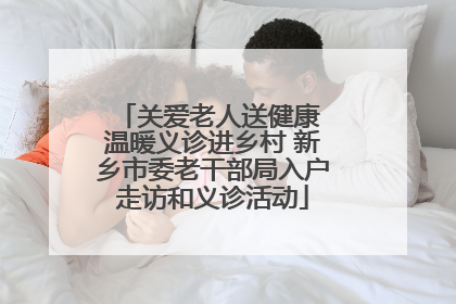 关爱老人送健康 温暖义诊进乡村 新乡市委老干部局入户走访和义诊活动