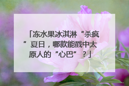 冻水果冰淇淋“杀疯”夏日，哪款能戳中太原人的“心巴”？