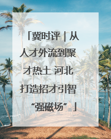 冀时评｜从人才外流到聚才热土 河北打造招才引智“强磁场”