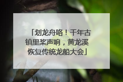 划龙舟咯！千年古镇里桨声响，黄龙溪恢复传统龙船大会