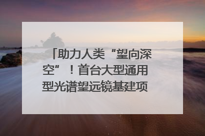 助力人类“望向深空”！首台大型通用型光谱望远镜基建项目破土动工