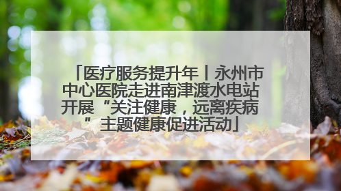 医疗服务提升年丨永州市中心医院走进南津渡水电站开展“关注健康，远离疾病”主题健康促进活动