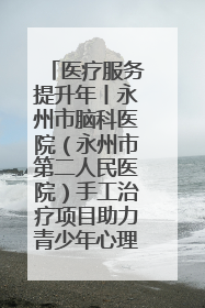 医疗服务提升年丨永州市脑科医院（永州市第二人民医院）手工治疗项目助力青少年心理健康重建