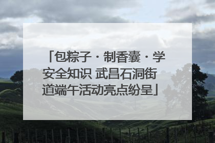 包粽子・制香囊・学安全知识 武昌石洞街道端午活动亮点纷呈