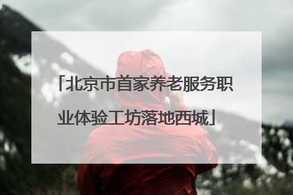 北京市首家养老服务职业体验工坊落地西城