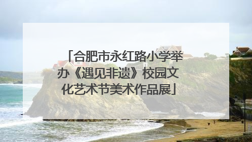 合肥市永红路小学举办《遇见非遗》校园文化艺术节美术作品展