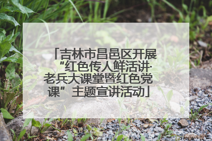 吉林市昌邑区开展“红色传人鲜活讲·老兵大课堂暨红色党课”主题宣讲活动