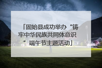 固始县成功举办“铸牢中华民族共同体意识”端午节主题活动