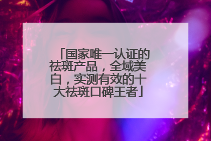 国家唯一认证的祛斑产品，全域美白，实测有效的十大祛斑口碑王者