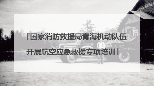 国家消防救援局青海机动队伍开展航空应急救援专项培训