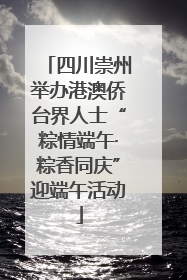 四川崇州举办港澳侨台界人士“粽情端午·粽香同庆”迎端午活动