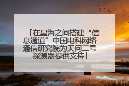 在星海之间搭建“信息通道”中国电科网络通信研究院为天问二号探测器提供支持
