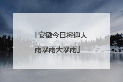 安徽今日将迎大雨暴雨大暴雨