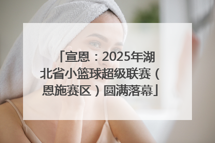 宣恩：2025年湖北省小篮球超级联赛（恩施赛区）圆满落幕