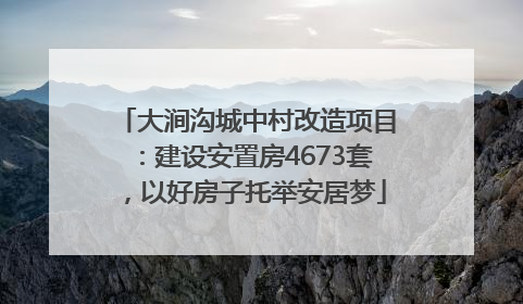 大涧沟城中村改造项目：建设安置房4673套，以好房子托举安居梦
