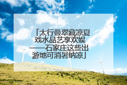 太行叠翠藏凉夏 戏水品艺享欢娱——石家庄这些出游地可消暑纳凉