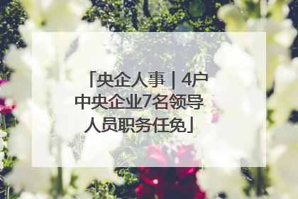 央企人事｜4户中央企业7名领导人员职务任免