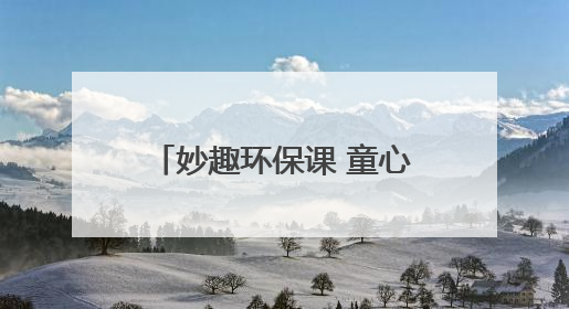 妙趣环保课 童心护家园 “青山计划——塑料变形记”主题环保活动