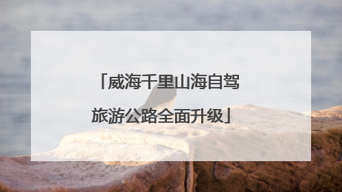 威海千里山海自驾旅游公路全面升级