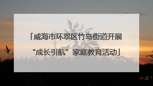 威海市环翠区竹岛街道开展“成长引航”家庭教育活动